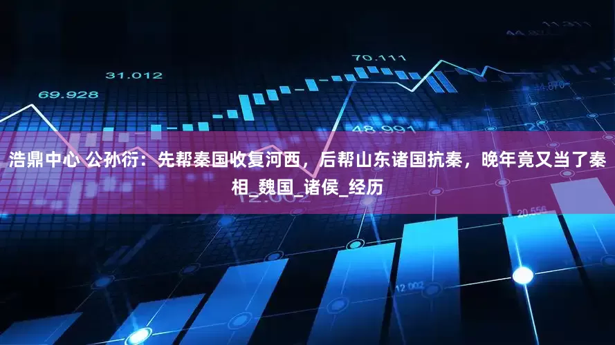 浩鼎中心 公孙衍：先帮秦国收复河西，后帮山东诸国抗秦，晚年竟又当了秦相_魏国_诸侯_经历