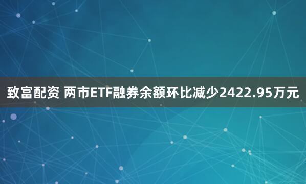 致富配资 两市ETF融券余额环比减少2422.95万元