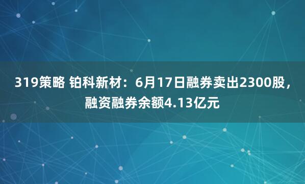 319策略 铂科新材：6月17日融券卖出2300股，融资融券余额4.13亿元