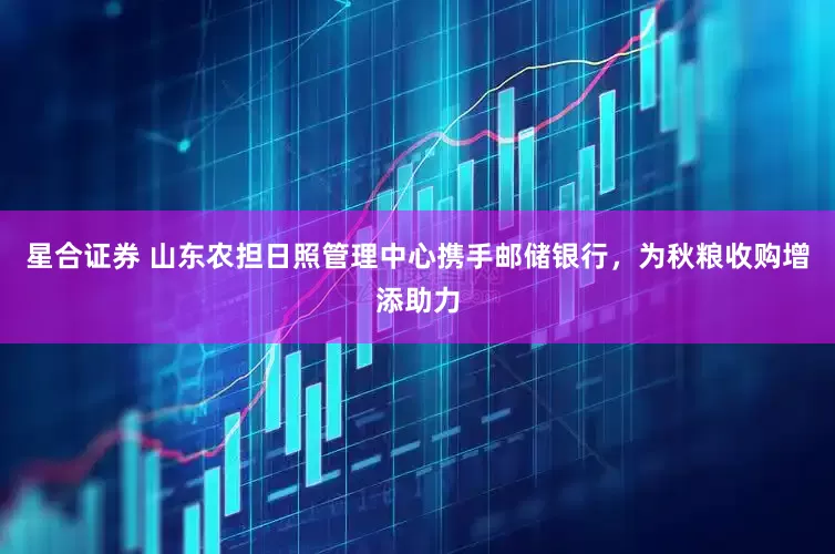 星合证券 山东农担日照管理中心携手邮储银行，为秋粮收购增添助力