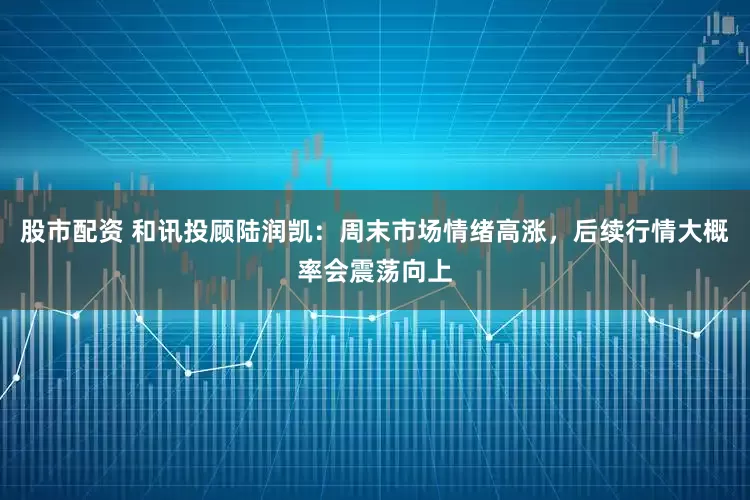 股市配资 和讯投顾陆润凯：周末市场情绪高涨，后续行情大概率会震荡向上
