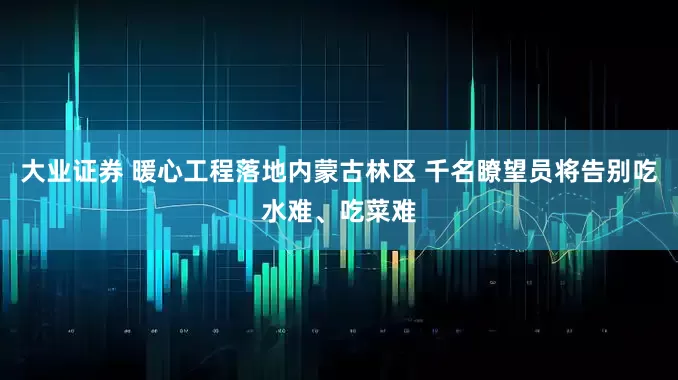 大业证券 暖心工程落地内蒙古林区 千名瞭望员将告别吃水难、吃菜难